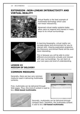 4.0 MULTIMEDIA
9
EXTENSION : NON-LINEAR INTERACTIVITY AND
VIRTUAL REALITY
Virtual Reality is the best example of
multimedia technology which uses
non-linear interactivity.
Advanced virtual reality systems today
allow users to respond and interact in many
ways to its virtual surroundings.
In learning Geography, virtual reality can
recreate places and environment for you to
interact with. Viewing exploration programs,
like Discovery and Animal Planet will be even
more interesting.
This is because you will be able to enter
different environments virtually and interact
with your surroundings. You can learn at
your own pace and level of understanding.
LESSON 23
MEDIUM OF DELIVERY
COMMON MEDIUMS
Generally, there are two very common
mediums used in delivering multimedia
contents.
First, multimedia can be delivered through
Web pages. Thus, this kind of content is said to
be a Web-based multimedia.
Secondly, multimedia can be delivered through
compact discs. Therefore, the multimedia content
is said to be a CD-based multimedia.
 