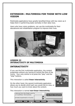 Ramadan, SMK Pekan 2007
EXTENSION : MULTIMEDIA FOR THOSE WITH LOW
VISION
Multimedia applications have greatly benefited those with low vision as it
helps them in performing tasks normally in their daily lives.
Users who have vision problems, can use the multimedia for their
educational and rehabilitation program to improve their lives.
LESSON 22
INTERACTIVITY OF MULTIMEDIA
INTERACTIVITY
If you use the first multimedia application, the content
progresses without you having to control the flow of the
movie. Your only control is to press the “play” and the
“stop” buttons.
This interaction is called linear interactivity.
On the other hand, the second multimedia application
allows you to decide which part you would like to view, or
how much you want to know about the content.
This interaction is named non-linear interactivity.
6
 