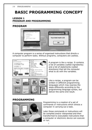 5.0 PROGRAMMING
1
BASIC PROGRAMMING CONCEPT
LESSON 1
PROGRAM AND PROGRAMMING
PROGRAM
A computer program is a series of organised instructions that directs a
computer to perform tasks. Without programs, computers are useless.
A program is like a recipe. It contains
a list of variables (called ingredients)
and a list of statements (called
directions) that tell the computer
what to do with the variables.
Like a recipe, a program can be
written in different programming
languages which may express the
steps differently according to the
programming language syntax, but
deliver the same end result.
PROGRAMMING
Programming is a creation of a set of
commands or instructions which directs a
computer in carrying out a task.
Later these commands or instructions will
be compiled and/or interpreted and then
transformed to executable instructions that
a computer or electronic device can execute
or run.
 