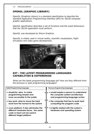5.0 PROGRAMMING
58
OPENGL (GRAPHIC LIBRARY)
OpenGL (Graphics Library) is a standard specification to describe the
standard Application Programming Interface (API) for 3D/2D computer
graphic applications.
OpenGL specification describes a set of functions and the exact behaviours
that the 3D/2D application must perform.
OpenGL was developed by Silicon Graphics.
OpenGL is widely used in virtual reality, scientific visualisation, flight
simulation and video game development.
EXT : THE LATEST PROGRAMMING LANGUAGES:
CAPABILITIES & DIFFERENCES
What can the latest programming languages do? How are they different from
the previous or past programming languages?
 