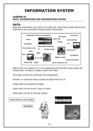 148
INFORMATION SYSTEM
LESSON 41
DATA, INFORMATION AND INFORMATION SYSTEM
DATA
Data and information are used in our daily life. Each type of data has its own
importance that contribute toward useful information.
Data is like raw material. It is not organised and has little value. Data can
include text, numbers, images, audio and video.
Text data consists of sentences and paragraphs.
Number or numerical data consists of digits from 0 to 9.
Image data are graphical images.
Audio data can be sound, voice or tones
Video data consist of moving images
 