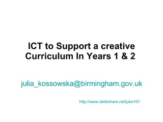ICT to Support a creative Curriculum In Years 1 & 2   [email_address]   http://www.slideshare.net/juko101   