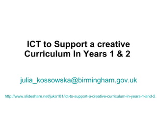 ICT to Support a creative Curriculum In Years 1 & 2   [email_address]   http://www.slideshare.net/juko101/ict-to-support-a-creative-curriculum-in-years-1-and-2   