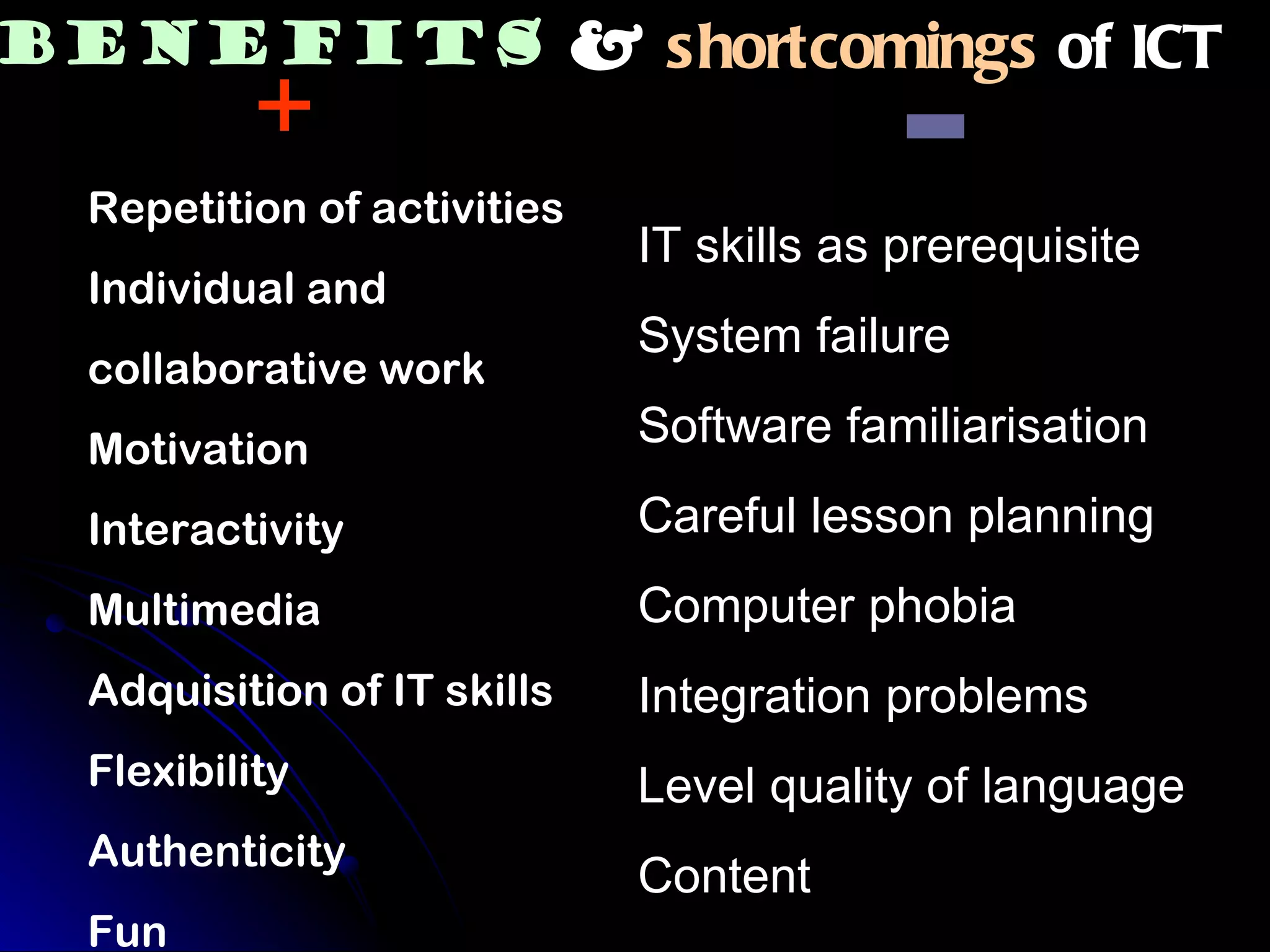 IT skills as prerequisite System failure Software familiarisation Careful lesson planning Computer phobia Integration problems Level quality of language Content Repetition of activities Individual and  collaborative work Motivation Interactivity Multimedia Adquisition of IT skills  Flexibility Authenticity  Fun shortcomings  of ICT + - Benefits & 