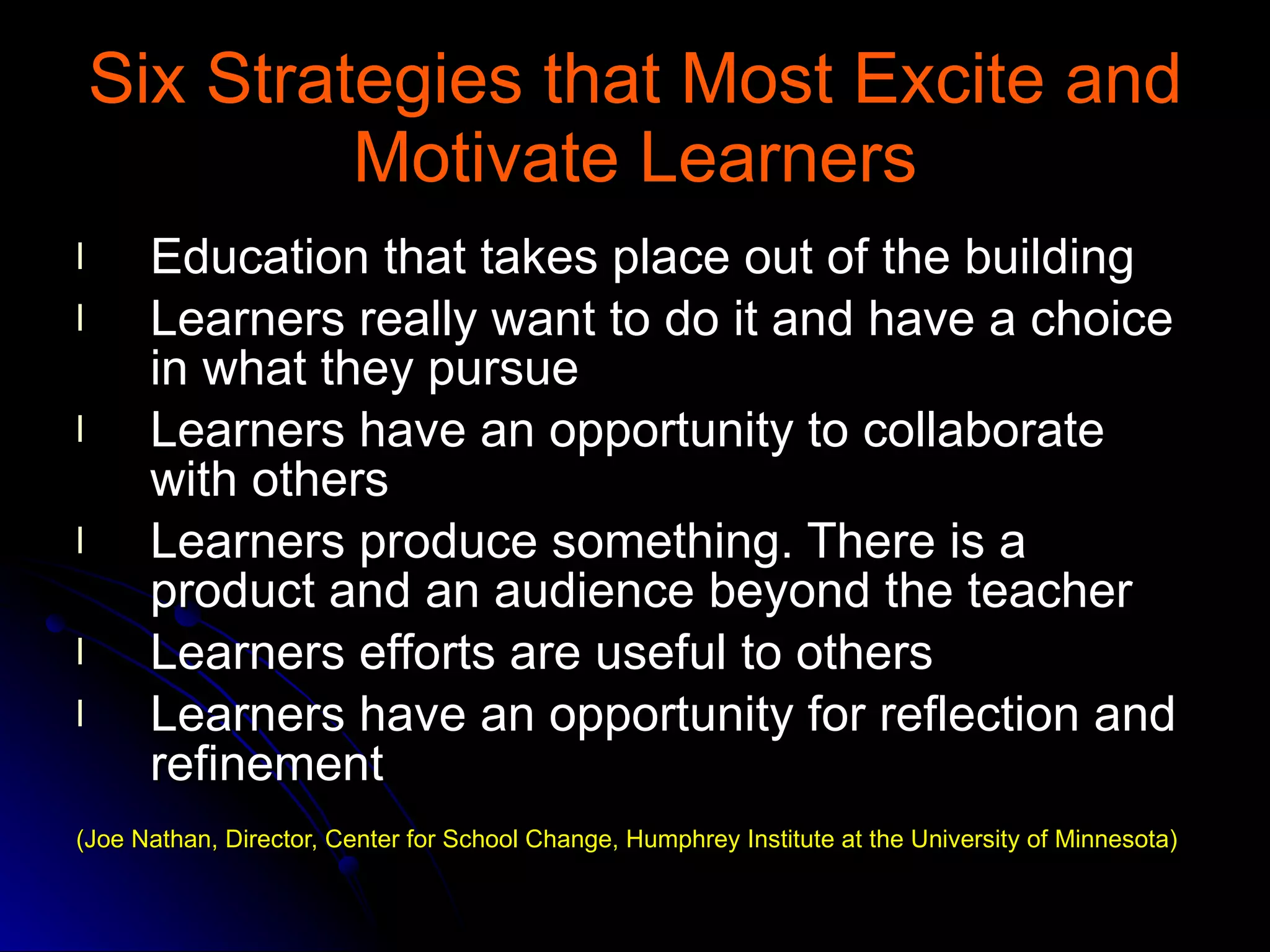 Six Strategies that Most Excite and Motivate Learners Education that takes place out of the building  Learners really want to do it and have a choice in what they pursue  Learners have an opportunity to collaborate with others  Learners produce something. There is a product and an audience beyond the teacher Learners efforts are useful to others  Learners have an opportunity for reflection and refinement  (Joe Nathan, Director, Center for School Change, Humphrey Institute at the University of Minnesota) 