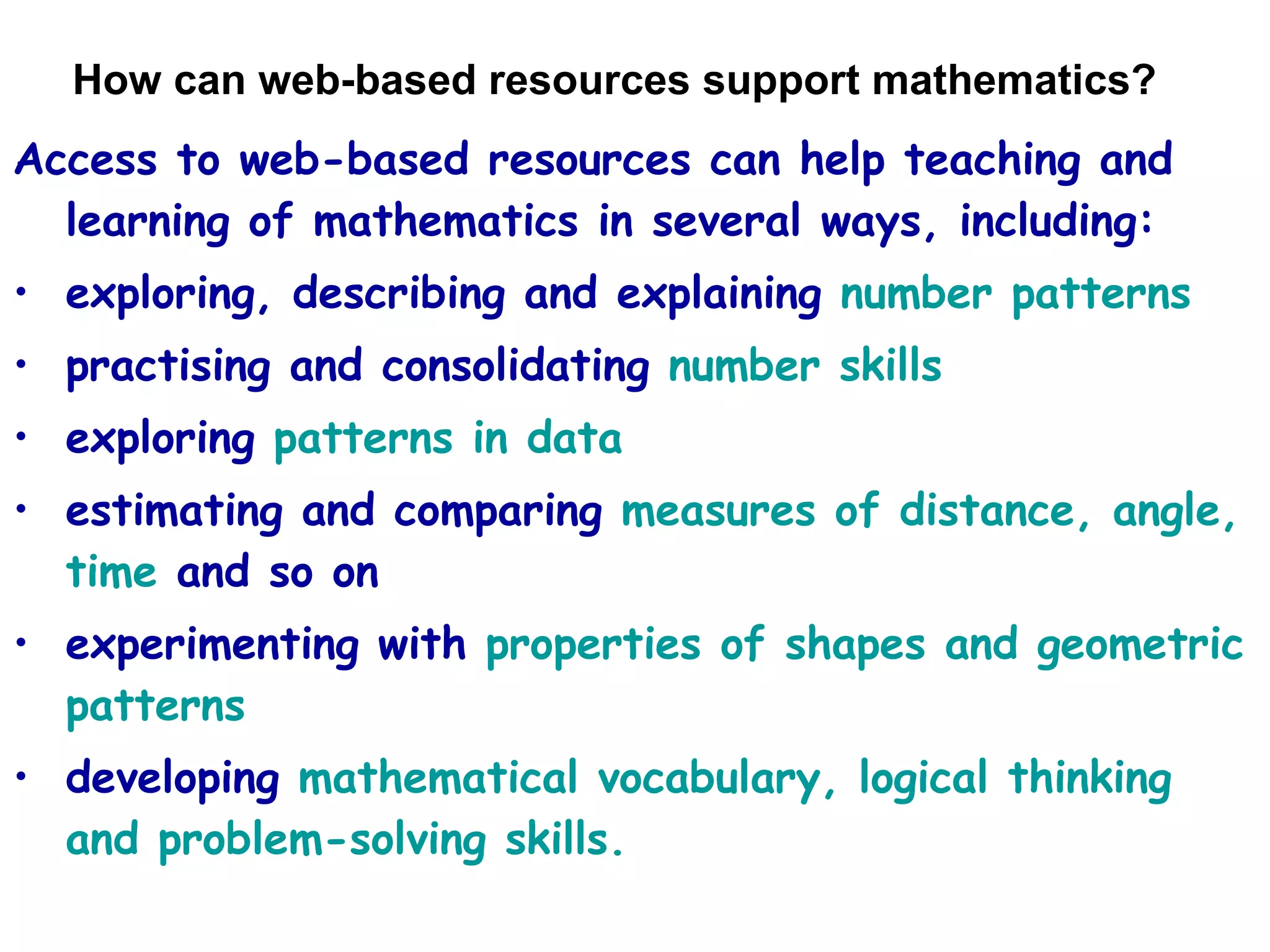 How can web-based resources support mathematics? Access to web-based resources can help teaching and learning of mathematics in several ways, including: exploring, describing and explaining  number patterns practising and consolidating  number skills exploring  patterns in data estimating and comparing  measures of distance, angle, time  and so on experimenting with  properties of shapes and geometric patterns developing  mathematical vocabulary, logical thinking and problem-solving skills. 