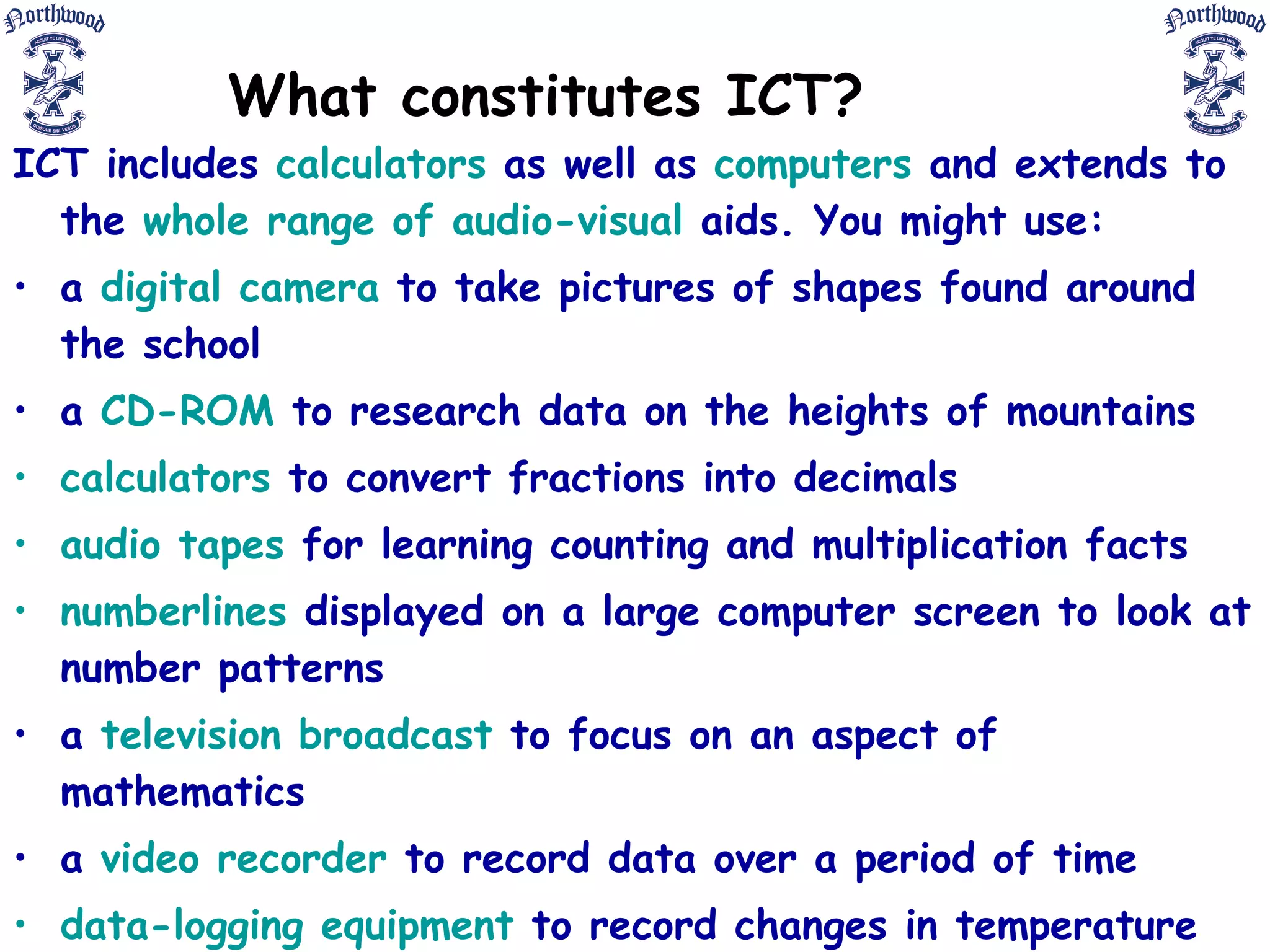 What constitutes ICT? ICT includes  calculators  as well as  computers  and extends to the  whole range of audio-visual  aids. You might use: a  digital camera  to take pictures of shapes found around the school a  CD-ROM  to research data on the heights of mountains calculators  to convert fractions into decimals audio tapes  for learning counting and multiplication facts numberlines  displayed on a large computer screen to look at number patterns a  television broadcast  to focus on an aspect of mathematics a  video recorder  to record data over a period of time data-logging equipment  to record changes in temperature over time the internet  to access up-to-date weather data.  