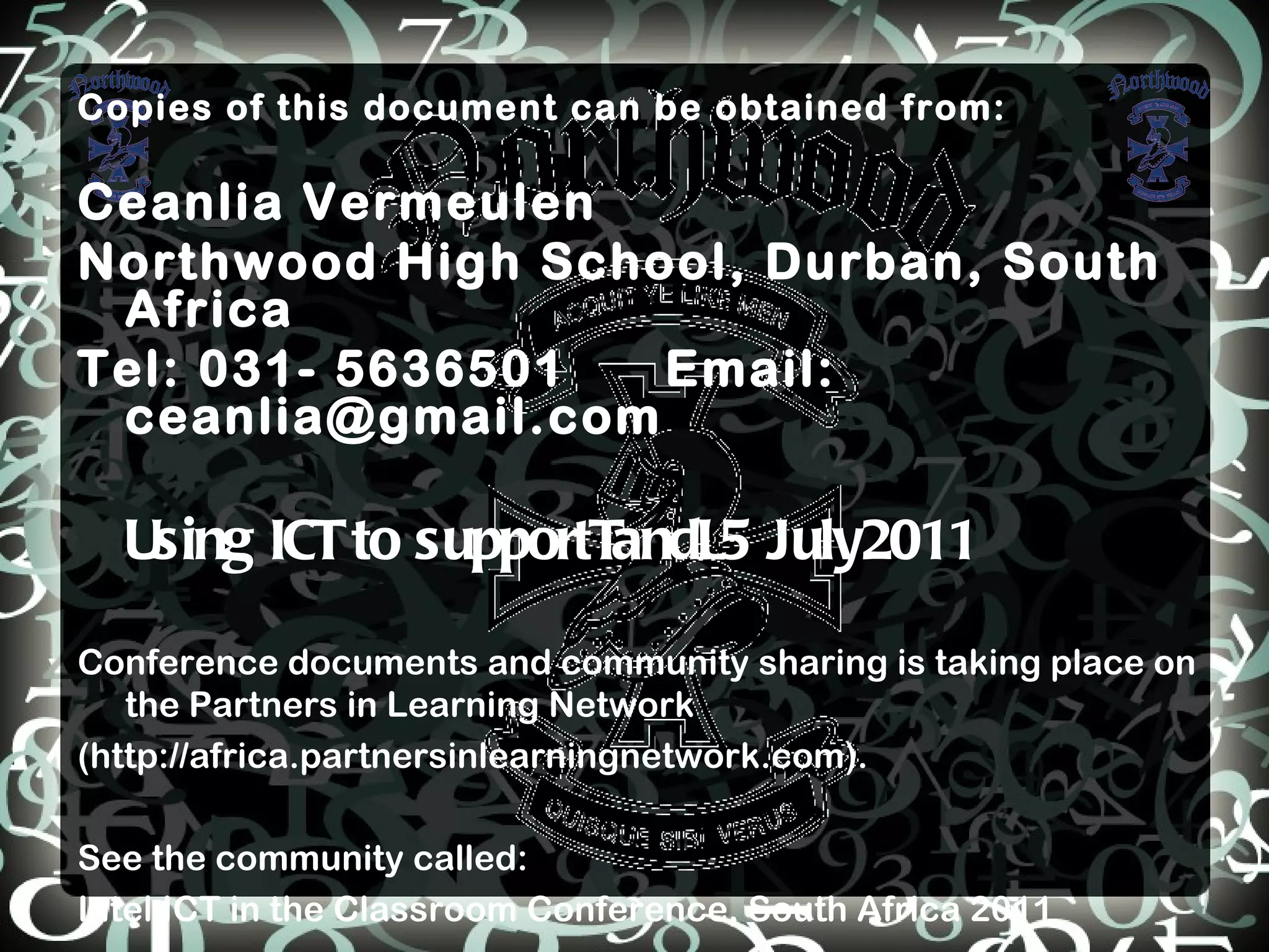 Copies of this document can be obtained from: Ceanlia Vermeulen Northwood High School, Durban, South Africa Tel: 031- 5636501  Email: ceanlia@gmail.com Using ICT to supportTandL5 July2011 Conference documents and community sharing is taking place on the Partners in Learning Network (http://africa.partnersinlearningnetwork.com).  See the community called: Intel ICT in the Classroom Conference, South Africa 2011 
