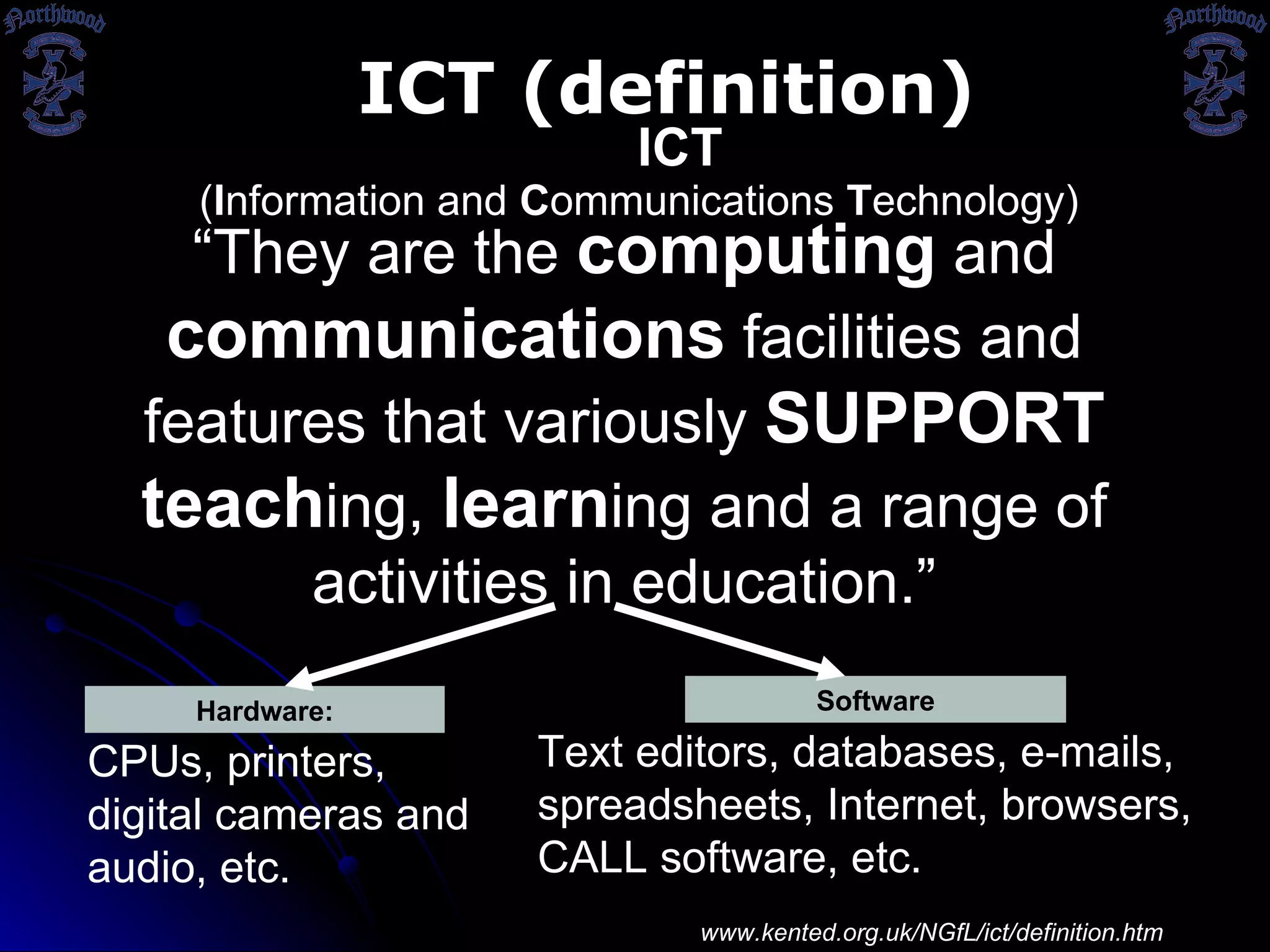 Hardware: CPUs, printers, digital cameras and audio, etc. Software ( I nformation and  C ommunications  T echnology) ICT ICT (definition) Text editors, databases, e-mails, spreadsheets, Internet, browsers, CALL software, etc. “ They  are the  computing  and  communications  facilities and features that variously  SUPPORT   teach ing,  learn ing and a range of activities in education .” http:// www.kented.org.uk/NGfL/ict/definition.htm 