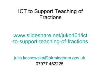 ICT to Support Teaching of Fractions www.slideshare.net/juko101/ ict -to-support-teaching-of-fractions  [email_address] 07977 452225 