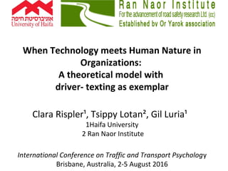 When Technology meets Human Nature in
Organizations:
A theoretical model with
driver- texting as exemplar
Clara Rispler¹, Tsippy Lotan², Gil Luria¹
1Haifa University
2 Ran Naor Institute
International Conference on Traffic and Transport Psychology
Brisbane, Australia, 2-5 August 2016
 