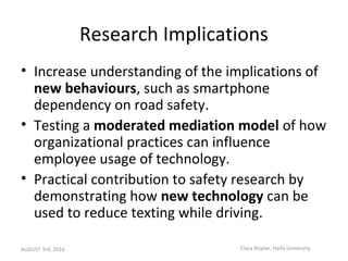 Research Implications
• Increase understanding of the implications of
new behaviours, such as smartphone
dependency on roa...