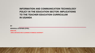 INFORMATION AND COMMUNICATION TECHNOLOGY
POLICY IN THE EDUCATION SECTOR: IMPLICATIONS
TO THE TEACHER EDUCATION CURRICULUM
IN UGANDA
BY
NDAWULA STEPHEN (PHD),
DIRECTOR,
OPEN, DISTANCE AND E-LEARNING KYAMBOGO UNIVERSITY
 