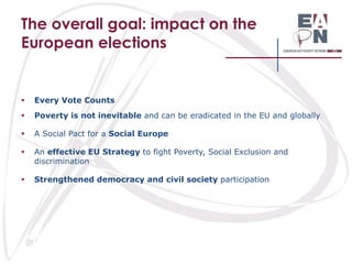 The overall goal: impact on the
European elections



Every Vote Counts



Poverty is not inevitable and can be eradicated in the EU and globally



A Social Pact for a Social Europe



An effective EU Strategy to fight Poverty, Social Exclusion and
discrimination



Strengthened democracy and civil society participation

 