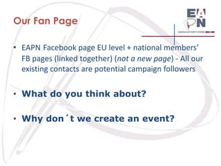 Our Fan Page
• EAPN Facebook page EU level + national members’
FB pages (linked together) (not a new page) - All our
existing contacts are potential campaign followers
• What do you think about?
• Why don´t we create an event?

 