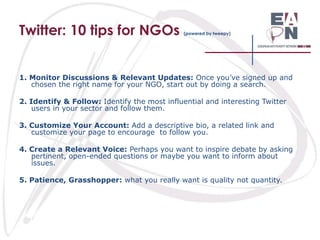 Twitter: 10 tips for NGOs

(powered by tweepy)

1. Monitor Discussions & Relevant Updates: Once you’ve signed up and
chosen the right name for your NGO, start out by doing a search.
2. Identify & Follow: Identify the most influential and interesting Twitter
users in your sector and follow them.
3. Customize Your Account: Add a descriptive bio, a related link and
customize your page to encourage to follow you.

4. Create a Relevant Voice: Perhaps you want to inspire debate by asking
pertinent, open-ended questions or maybe you want to inform about
issues.
5. Patience, Grasshopper: what you really want is quality not quantity.

 