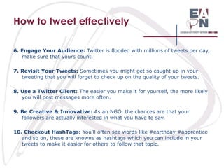 How to tweet effectively
6. Engage Your Audience: Twitter is flooded with millions of tweets per day,
make sure that yours count.
7. Revisit Your Tweets: Sometimes you might get so caught up in your
tweeting that you will forget to check up on the quality of your tweets.
8. Use a Twitter Client: The easier you make it for yourself, the more likely
you will post messages more often.
9. Be Creative & Innovative: As an NGO, the chances are that your
followers are actually interested in what you have to say.
10. Checkout HashTags: You’ll often see words like #earthday #apprentice
and so on, these are knowns as hashtags which you can include in your
tweets to make it easier for others to follow that topic.

 