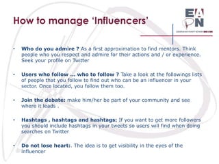How to manage ‘Influencers’
•

Who do you admire ? As a first approximation to find mentors. Think
people who you respect and admire for their actions and / or experience.
Seek your profile on Twitter

•

Users who follow ... who to follow ? Take a look at the followings lists
of people that you follow to find out who can be an influencer in your
sector. Once located, you follow them too.

•

Join the debate: make him/her be part of your community and see
where it leads .

•

Hashtags , hashtags and hashtags: If you want to get more followers
you should include hashtags in your tweets so users will find when doing
searches on Twitter

•

Do not lose heart:. The idea is to get visibility in the eyes of the
influencer

 