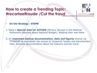 How to create a Trending Topic:
#recortaelfraude /Cut the fraud
•

On the Strategy : STEPS

1. Need a Special date for ACTION (Plenary Session in the National
Parliament debating about National Budget). Robbing Poor was there
2. An important backup documentation, data and figures shared via
TITANPAD so everybody has access to ‘prepared’ tweets and documentary
links. Accurate documentation about tax heavens and tax fraud.

 