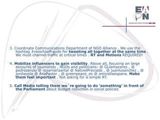 3. Coordinate Communications Department of NGO Alliance . We use the
hashtag #recortaelfraude for tweeting all together at the same time .
We must channel traffic at critical times . RT and Metions REQUIRED!
4. Mobilize influencers to gain visibility. Above all, focusing on large
accounts of journalists , NGOs and politicians: @ GLlamazares , @
pedrozerolo @ rosamariaartal @ NativelPreciado , @ juanlusanchez , @
jordievole @ AnaPastor , @ greenpeace_es @ amnistiaespana. Make
them feel important . Not asking for a simple RT.
5. Call Media telling them we´re going to do ‘something’ in front of
the Parliament about Budget reduction in social policies

 