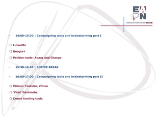 •

14:00-15:30 | Campaigning tools and brainstorming part I
LinkedIn
Google+
Petition tools: Avaaz and Change

•

15:30-16.00 | COFFEE BREAK

•

16:00-17:00 | Campaigning tools and brainstorming part II
Videos: Youtube, Vimeo
‘Viral’ flashmobs
Crowd funding tools

 