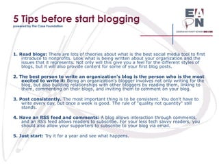 5 Tips before start blogging
powered by The Case Foundation

1. Read blogs: There are lots of theories about what is the best social media tool to first
introduce to nonprofits. Look what is being written about your organization and the
issues that it represents. Not only will this give you a feel for the different styles of
blogs, but it will also provide content for some of your first blog posts.
2. The best person to write an organization's blog is the person who is the most
excited to write it: Being an organization's blogger involves not only writing for the
blog, but also building relationships with other bloggers by reading them, linking to
them, commenting on their blogs, and inviting them to comment on your blog.
3. Post consistently. The most important thing is to be consistent. You don't have to
write every day, but once a week is good. The rule of "quality not quantity" still
stands.
4. Have an RSS feed and comments: A blog allows interaction through comments,
and an RSS feed allows readers to subscribe. For your less tech savvy readers, you
should also allow your supporters to subscribe to your blog via email.
5. Just start: Try it for a year and see what happens.

 