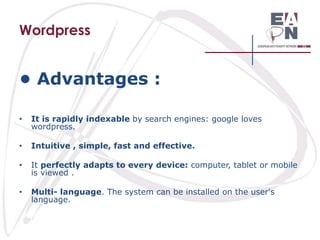 Wordpress

• Advantages :
•

It is rapidly indexable by search engines: google loves
wordpress.

•

Intuitive , simple, fast and effective.

•

It perfectly adapts to every device: computer, tablet or mobile
is viewed .

•

Multi- language. The system can be installed on the user's
language.

 