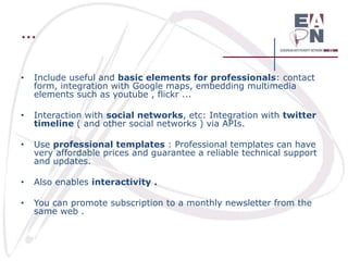 …
•

Include useful and basic elements for professionals: contact
form, integration with Google maps, embedding multimedia
elements such as youtube , flickr ...

•

Interaction with social networks, etc: Integration with twitter
timeline ( and other social networks ) via APIs.

•

Use professional templates : Professional templates can have
very affordable prices and guarantee a reliable technical support
and updates.

•

Also enables interactivity .

•

You can promote subscription to a monthly newsletter from the
same web .

 