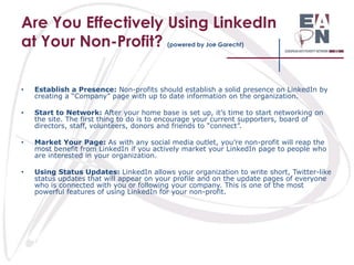 Are You Effectively Using LinkedIn
at Your Non-Profit?
(powered by Joe Garecht)

•

Establish a Presence: Non-profits should establish a solid presence on LinkedIn by
creating a “Company” page with up to date information on the organization.

•

Start to Network: After your home base is set up, it’s time to start networking on
the site. The first thing to do is to encourage your current supporters, board of
directors, staff, volunteers, donors and friends to “connect”.

•

Market Your Page: As with any social media outlet, you’re non-profit will reap the
most benefit from LinkedIn if you actively market your LinkedIn page to people who
are interested in your organization.

•

Using Status Updates: LinkedIn allows your organization to write short, Twitter-like
status updates that will appear on your profile and on the update pages of everyone
who is connected with you or following your company. This is one of the most
powerful features of using LinkedIn for your non-profit.

 