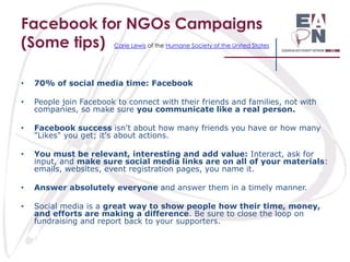 Facebook for NGOs Campaigns
(Some tips)

Carie Lewis of the Humane Society of the United States

•

70% of social media time: Facebook

•

People join Facebook to connect with their friends and families, not with
companies, so make sure you communicate like a real person.

•

Facebook success isn't about how many friends you have or how many
"Likes" you get; it's about actions.

•

You must be relevant, interesting and add value: Interact, ask for
input, and make sure social media links are on all of your materials:
emails, websites, event registration pages, you name it.

•

Answer absolutely everyone and answer them in a timely manner.

•

Social media is a great way to show people how their time, money,
and efforts are making a difference. Be sure to close the loop on
fundraising and report back to your supporters.

 