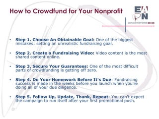 How to Crowdfund for Your Nonprofit

•

Step 1. Choose An Obtainable Goal: One of the biggest
mistakes: setting an unrealistic fundraising goal.

•

Step 2. Create a Fundraising Video: Video content is the most
shared content online.

•

Step 3. Secure Your Guarantees: One of the most difficult
parts of crowdfunding is getting off zero.

•

Step 4. Do Your Homework Before It's Due: Fundraising
success is made in the weeks before you launch when you're
doing all of your due diligence.

•

Step 5. Follow Up, Update, Thank, Repeat: You can't expect
the campaign to run itself after your first promotional push.

 