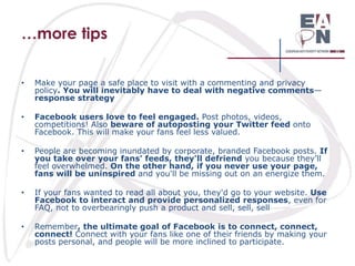…more tips
•

Make your page a safe place to visit with a commenting and privacy
policy. You will inevitably have to deal with negative comments—
response strategy

•

Facebook users love to feel engaged. Post photos, videos,
competitions! Also beware of autoposting your Twitter feed onto
Facebook. This will make your fans feel less valued.

•

People are becoming inundated by corporate, branded Facebook posts. If
you take over your fans' feeds, they'll defriend you because they'll
feel overwhelmed. On the other hand, if you never use your page,
fans will be uninspired and you'll be missing out on an energize them.

•

If your fans wanted to read all about you, they'd go to your website. Use
Facebook to interact and provide personalized responses, even for
FAQ, not to overbearingly push a product and sell, sell, sell

•

Remember, the ultimate goal of Facebook is to connect, connect,
connect! Connect with your fans like one of their friends by making your
posts personal, and people will be more inclined to participate.

 
