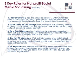 5 Key Rules for Nonprofit Social
Media Socializing (Caryn Stein)

1. Don’t Be Boring: Yes, this should be obvious … unfortunately too
many nonprofits slip into jargon mode in their communications. Talk to
your supporters like real people: keep it to the point and interesting.
2. Don’t Come on Too Strong: Don’t overwhelm with too many updates
or too much information. This also means don’t ask for too much too soon
and post fundraising appeals sparingly.
3. Be a Good Listener: Conversations are two-way communications.
Don’t just give your audience a way to talk back: truly listen to what your
fans and donors are saying, and be sure to respond.
4. It’s Not All about You: It’s true that everyone loves to talk about
themselves – that includes your donors. Showcase them as a part of your
story, share the impact they have and invite them to chime in with their
ideas and testimonials.
5. Be Yourself: Your nonprofit should have a unique personality and point
of view. Express this through your social media outreach – it helps your
supporters get to know you better, form a connection and sets you apart
from other organizations.

 