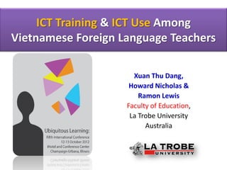 ICT Training & ICT Use Among
Vietnamese Foreign Language Teachers

                      Xuan Thu Dang,
                     Howard Nicholas &
                        Ramon Lewis
                    Faculty of Education,
                     La Trobe University
                          Australia
 