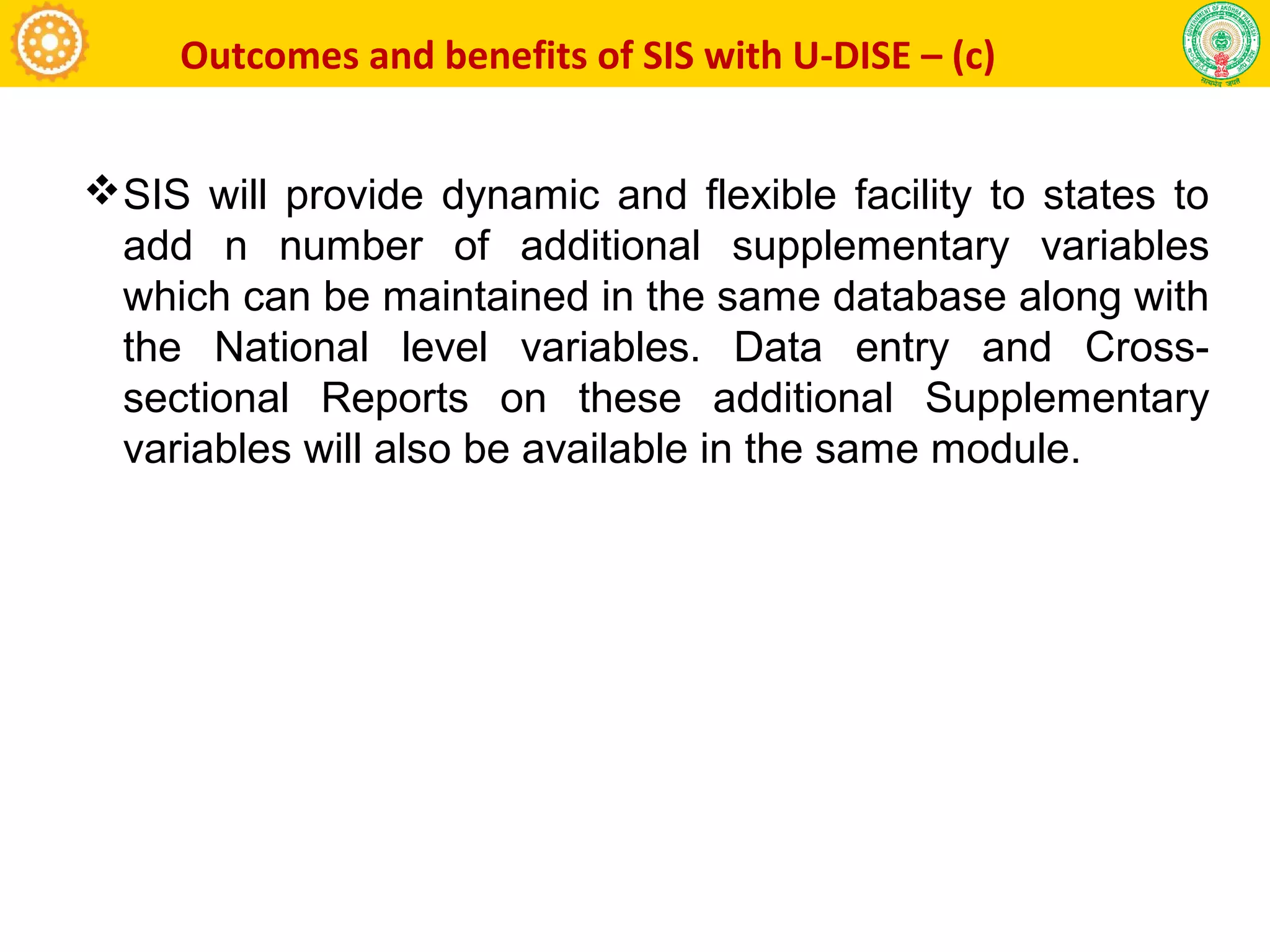 Outcomes and benefits of SIS with U-DISE – (c)
SIS will provide dynamic and flexible facility to states to
add n number of additional supplementary variables
which can be maintained in the same database along with
the National level variables. Data entry and Cross-
sectional Reports on these additional Supplementary
variables will also be available in the same module.
 
