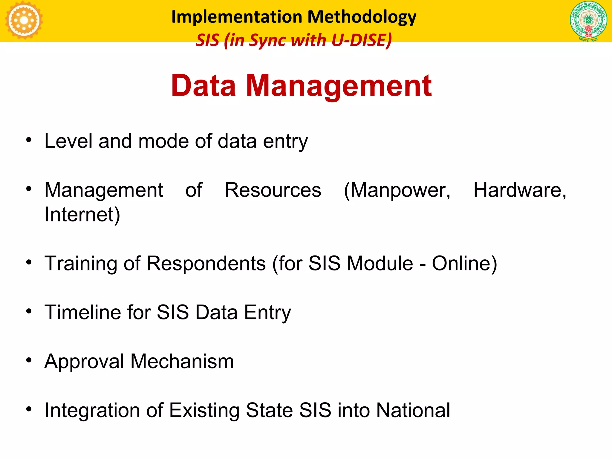 • Level and mode of data entry
• Management of Resources (Manpower, Hardware,
Internet)
• Training of Respondents (for SIS Module - Online)
• Timeline for SIS Data Entry
• Approval Mechanism
• Integration of Existing State SIS into National
Implementation Methodology
SIS (in Sync with U-DISE)
Data Management
 