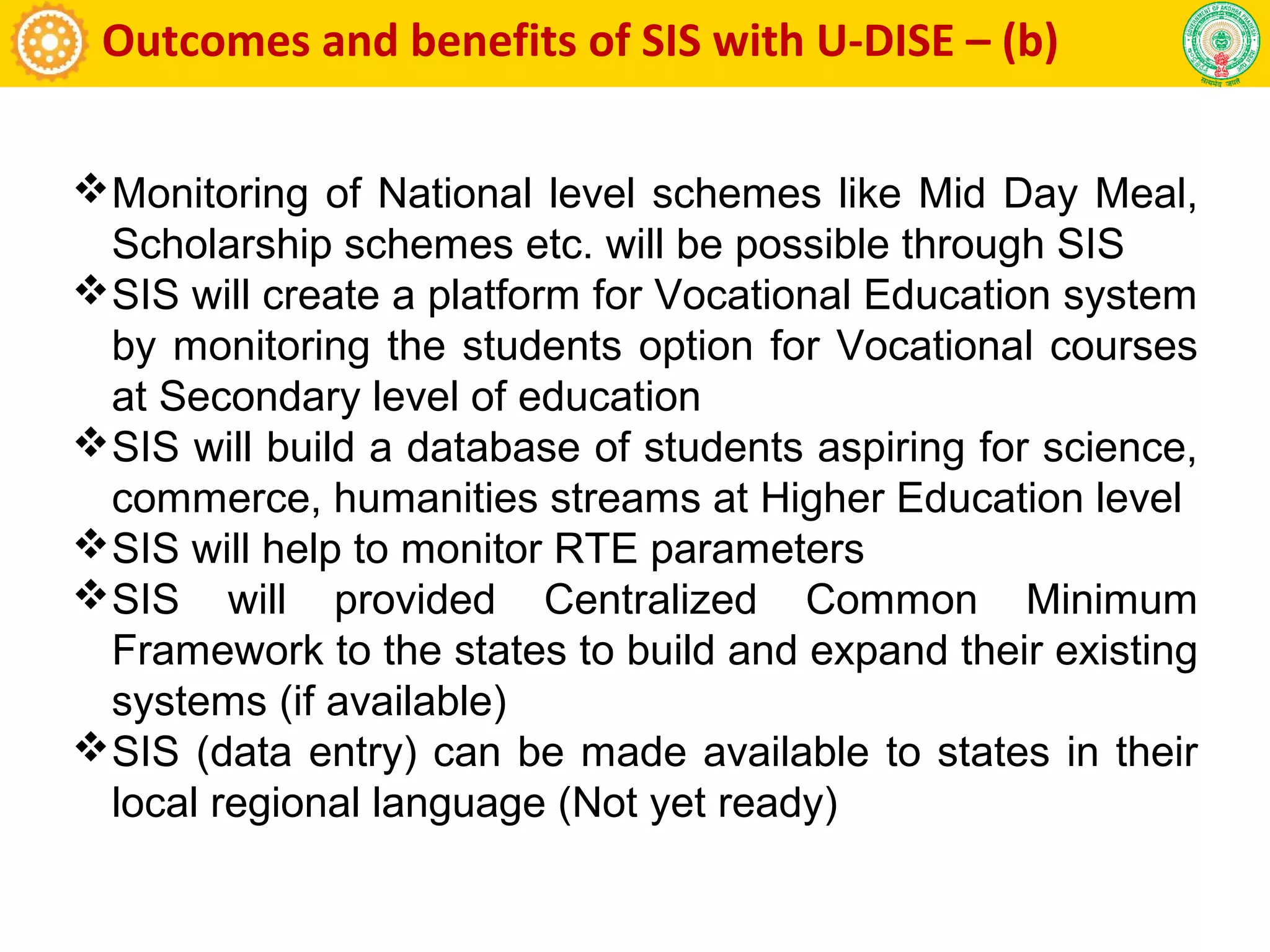 Outcomes and benefits of SIS with U-DISE – (b)
Monitoring of National level schemes like Mid Day Meal,
Scholarship schemes etc. will be possible through SIS
SIS will create a platform for Vocational Education system
by monitoring the students option for Vocational courses
at Secondary level of education
SIS will build a database of students aspiring for science,
commerce, humanities streams at Higher Education level
SIS will help to monitor RTE parameters
SIS will provided Centralized Common Minimum
Framework to the states to build and expand their existing
systems (if available)
SIS (data entry) can be made available to states in their
local regional language (Not yet ready)
 