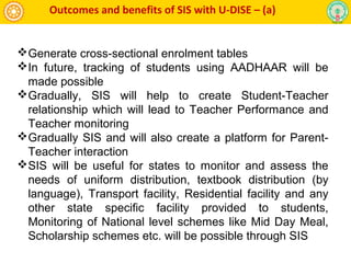 Outcomes and benefits of SIS with U-DISE – (a)
Generate cross-sectional enrolment tables
In future, tracking of students using AADHAAR will be
made possible
Gradually, SIS will help to create Student-Teacher
relationship which will lead to Teacher Performance and
Teacher monitoring
Gradually SIS and will also create a platform for Parent-
Teacher interaction
SIS will be useful for states to monitor and assess the
needs of uniform distribution, textbook distribution (by
language), Transport facility, Residential facility and any
other state specific facility provided to students,
Monitoring of National level schemes like Mid Day Meal,
Scholarship schemes etc. will be possible through SIS
 