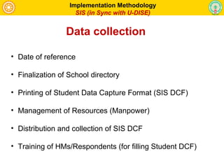 • Date of reference
• Finalization of School directory
• Printing of Student Data Capture Format (SIS DCF)
• Management of Resources (Manpower)
• Distribution and collection of SIS DCF
• Training of HMs/Respondents (for filling Student DCF)
Implementation Methodology
SIS (in Sync with U-DISE)
Data collection
 