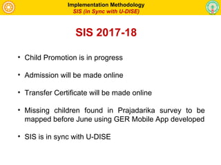 • Child Promotion is in progress
• Admission will be made online
• Transfer Certificate will be made online
• Missing children found in Prajadarika survey to be
mapped before June using GER Mobile App developed
• SIS is in sync with U-DISE
Implementation Methodology
SIS (in Sync with U-DISE)
SIS 2017-18
 