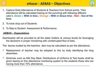 1. Capture Daily Attendance of Students & Teachers from School points. Their
attendance will be calculated basing on the punching with following different
color’s. Green – With in time ; Orange – With in Grace time ; Red – Out of the
time.
2. To track drop out of Students
3. To Map to Student Assessment & Performance.
AEBAS – Expectations
Dashboards will be provided to all the stake holders at various levels for leveraging
the decisions in proper monitoring with uninterrupted flow of data.
The leaves availed by the teachers also may be calculated as per the attendance.
 Replacement of teacher may be adopted to this by dully identifying the long
absentees.
 Schemes such as Mid Day Meal, Distributions of Uniforms & Text books shall be
given basing on this attendance monitoring system to the students those who are
having more than 70% attendance.
eHazar - AEBAS – Objectives
 