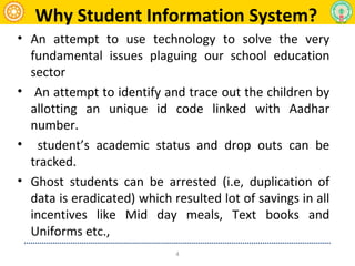 Why Student Information System?
• An attempt to use technology to solve the very
fundamental issues plaguing our school education
sector
• An attempt to identify and trace out the children by
allotting an unique id code linked with Aadhar
number.
• student’s academic status and drop outs can be
tracked.
• Ghost students can be arrested (i.e, duplication of
data is eradicated) which resulted lot of savings in all
incentives like Mid day meals, Text books and
Uniforms etc.,
4
 