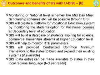 Outcomes and benefits of SIS with U-DISE – (b)
Monitoring of National level schemes like Mid Day Meal,
Scholarship schemes etc. will be possible through SIS
SIS will create a platform for Vocational Education system
by monitoring the students option for Vocational courses
at Secondary level of education
SIS will build a database of students aspiring for science,
commerce, humanities streams at Higher Education level
SIS will help to monitor RTE parameters
SIS will provided Centralized Common Minimum
Framework to the states to build and expand their existing
systems (if available)
SIS (data entry) can be made available to states in their
local regional language (Not yet ready)
 