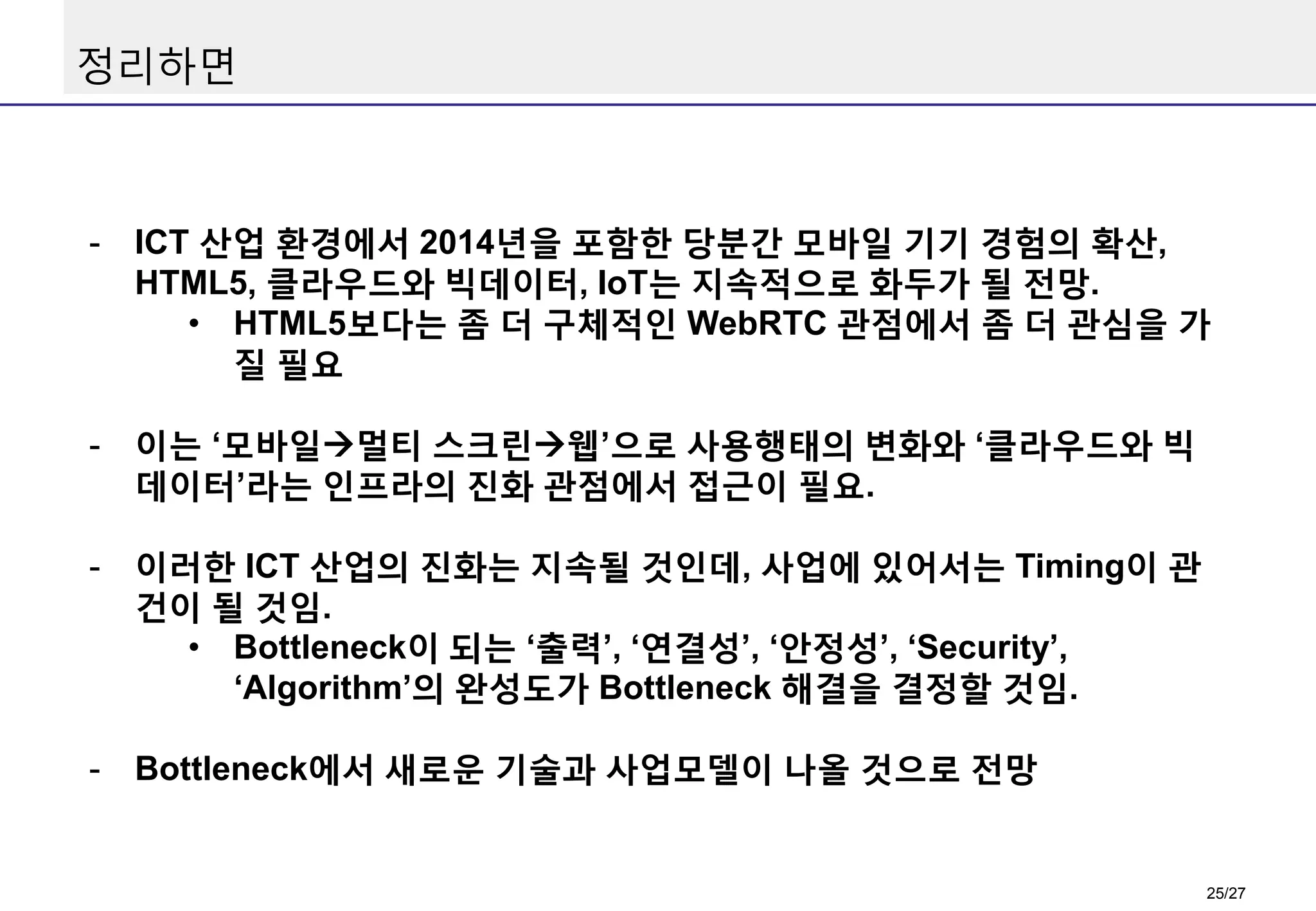 정리하면

-

ICT 산업 환경에서 2014년을 포함한 당분간 모바일 기기 경험의 확산,
HTML5, 클라우드와 빅데이터, IoT는 지속적으로 화두가 될 전망.
• HTML5보다는 좀 더 구체적인 WebRTC 관점에서 좀 더 관심을 가
질 필요

-

이는 ‘모바일멀티 스크린웹’으로 사용행태의 변화와 ‘클라우드와 빅
데이터’라는 인프라의 진화 관점에서 접근이 필요.

-

이러한 ICT 산업의 진화는 지속될 것인데, 사업에 있어서는 Timing이 관
건이 될 것임.
• Bottleneck이 되는 ‘출력’, ‘연결성’, ‘안정성’, ‘Security’,
‘Algorithm’의 완성도가 Bottleneck 해결을 결정할 것임.

-

Bottleneck에서 새로운 기술과 사업모델이 나올 것으로 전망

25/27

 