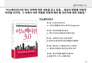 들어가며①-①

“이노베이션3.0은 혁신 전략에 대한 내용을 담고 있음… 세상의 변화를 어떻게
바라볼 것이며, 그 속에서 어떤 역할을 어떻게 해야 할 것인지에 대한 내용임.”
이노베이션3.0
제 1장 : 이것이 혁신이다...