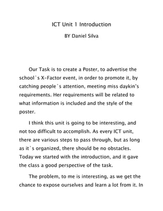 ICT Unit 1 Introduction
BY Daniel Silva
Our Task is to create a Poster, to advertise the
school`s X-Factor event, in order to promote it, by
catching people`s attention, meeting miss daykin’s
requirements. Her requirements will be related to
what information is included and the style of the
poster.
I think this unit is going to be interesting, and
not too difficult to accomplish. As every ICT unit,
there are various steps to pass through, but as long
as it`s organized, there should be no obstacles.
Today we started with the introduction, and it gave
the class a good perspective of the task.
The problem, to me is interesting, as we get the
chance to expose ourselves and learn a lot from it. In
 