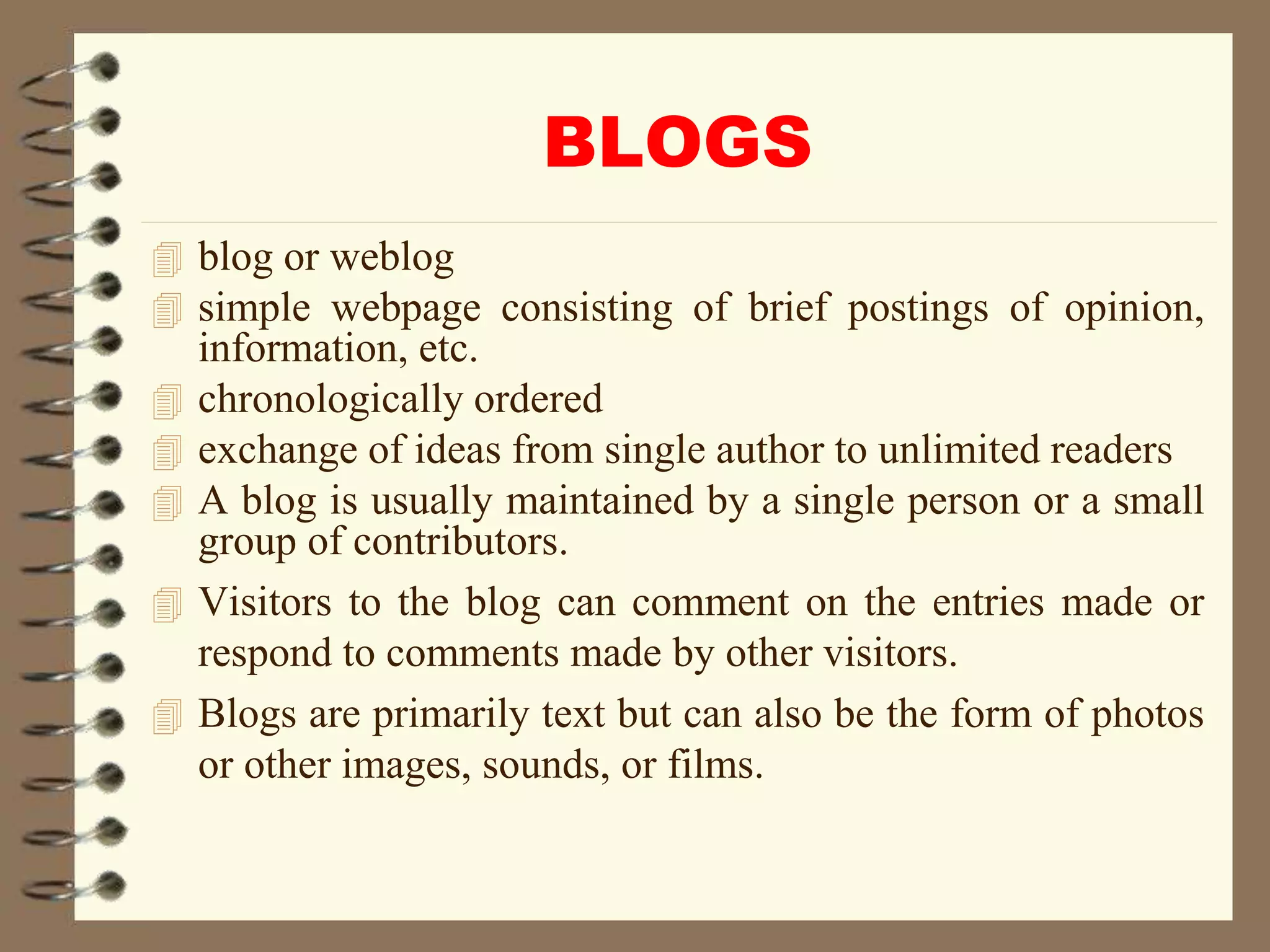 BLOGS
 blog or weblog
 simple webpage consisting of brief postings of opinion,
information, etc.
 chronologically ordered
 exchange of ideas from single author to unlimited readers
 A blog is usually maintained by a single person or a small
group of contributors.
 Visitors to the blog can comment on the entries made or
respond to comments made by other visitors.
 Blogs are primarily text but can also be the form of photos
or other images, sounds, or films.
 
