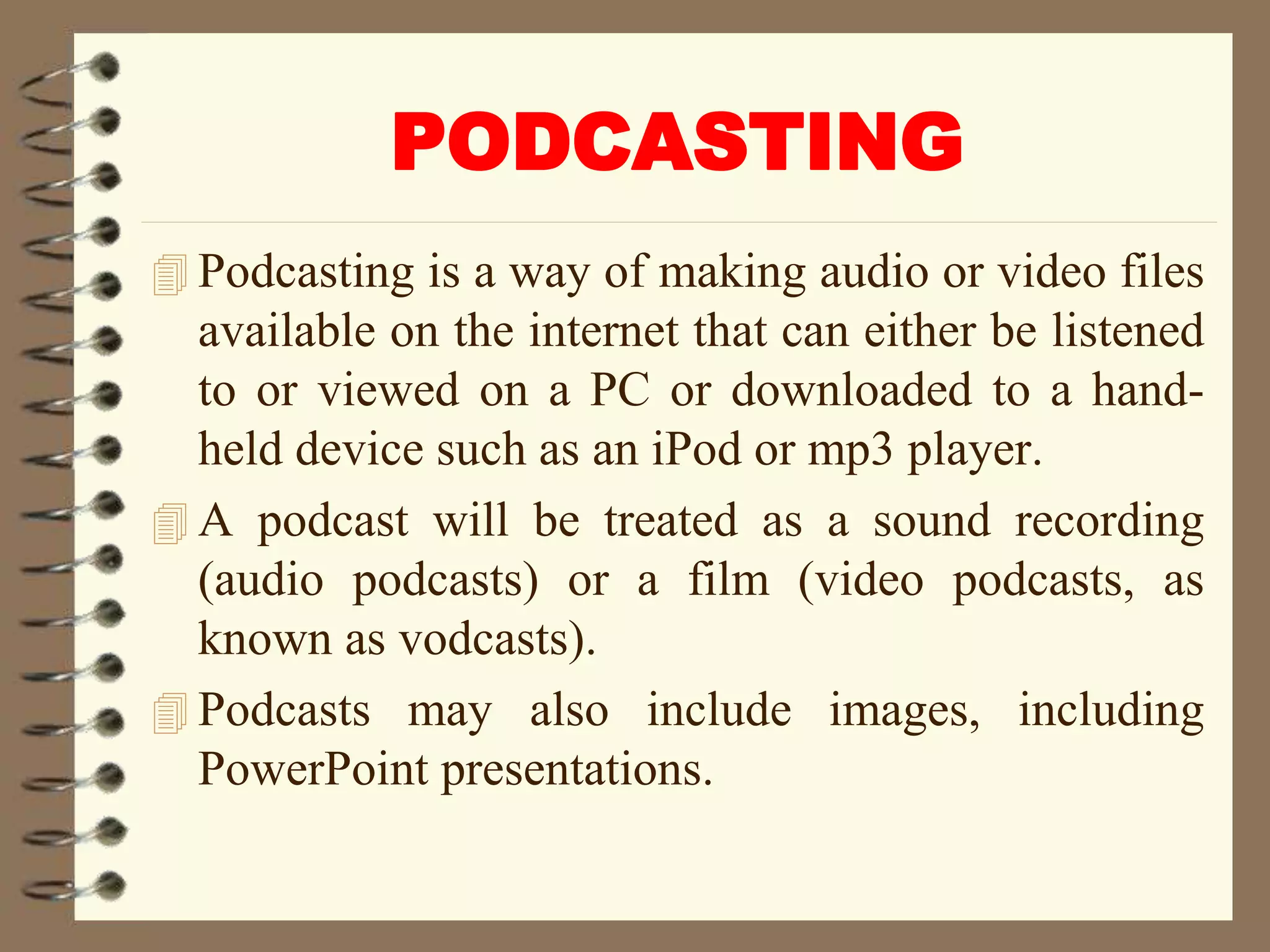 PODCASTING
 Podcasting is a way of making audio or video files
available on the internet that can either be listened
to or viewed on a PC or downloaded to a hand-
held device such as an iPod or mp3 player.
 A podcast will be treated as a sound recording
(audio podcasts) or a film (video podcasts, as
known as vodcasts).
 Podcasts may also include images, including
PowerPoint presentations.
 
