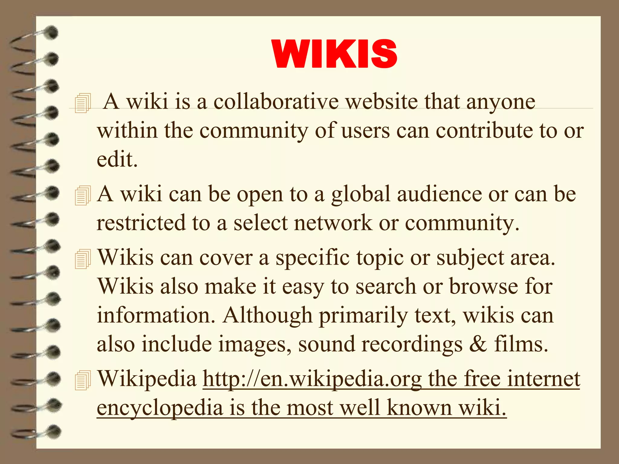 WIKIS
 A wiki is a collaborative website that anyone
within the community of users can contribute to or
edit.
 A wiki can be open to a global audience or can be
restricted to a select network or community.
 Wikis can cover a specific topic or subject area.
Wikis also make it easy to search or browse for
information. Although primarily text, wikis can
also include images, sound recordings & films.
 Wikipedia http://en.wikipedia.org the free internet
encyclopedia is the most well known wiki.
 