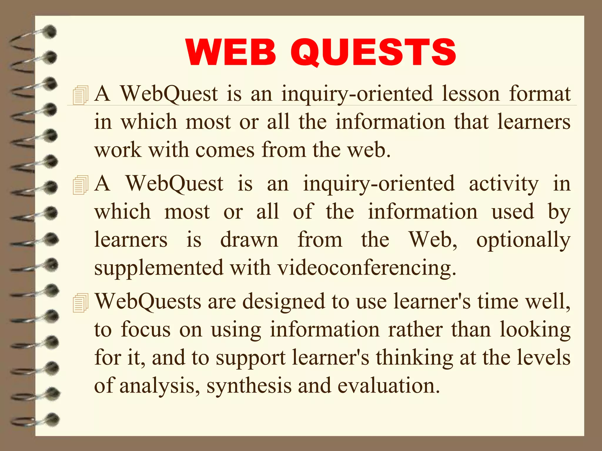 WEB QUESTS
 A WebQuest is an inquiry-oriented lesson format
in which most or all the information that learners
work with comes from the web.
 A WebQuest is an inquiry-oriented activity in
which most or all of the information used by
learners is drawn from the Web, optionally
supplemented with videoconferencing.
 WebQuests are designed to use learner's time well,
to focus on using information rather than looking
for it, and to support learner's thinking at the levels
of analysis, synthesis and evaluation.
 